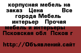 корпусная мебель на заказ › Цена ­ 100 - Все города Мебель, интерьер » Прочая мебель и интерьеры   . Псковская обл.,Псков г.